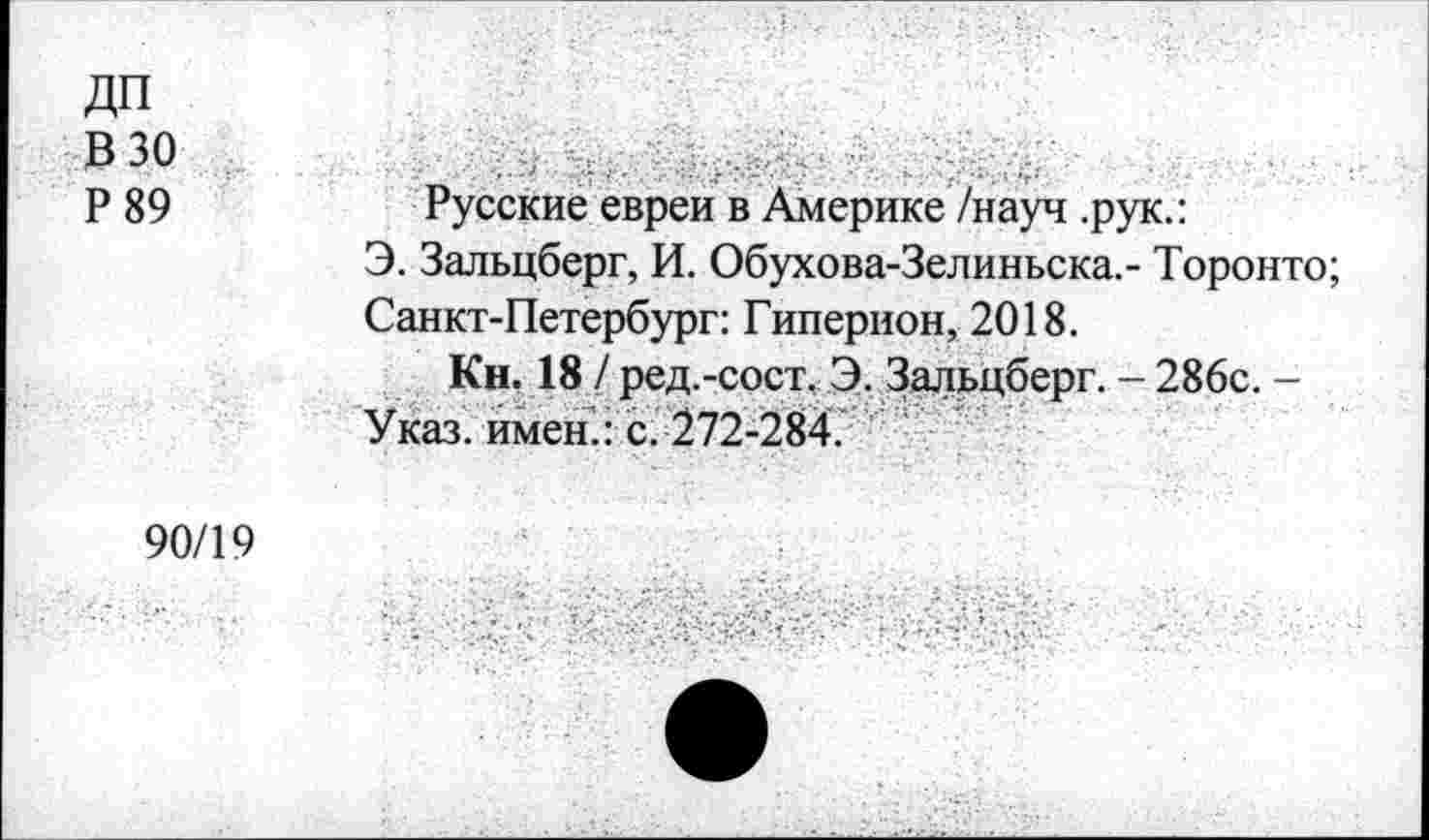 ﻿ДП
В 30
Р89
Русские евреи в Америке/науч .рук.:
Э. Зальцберг, И. Обухова-Зелиньска.- Торонто;
Санкт-Петербург: Гиперион, 2018.
Кн. 18 / ред.-сост, Э. Зальцберг. - 286с. -Указ, имен.: с. 272-284.
90/19